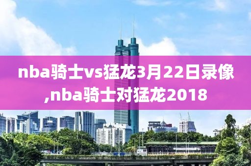 nba骑士vs猛龙3月22日录像,nba骑士对猛龙2018