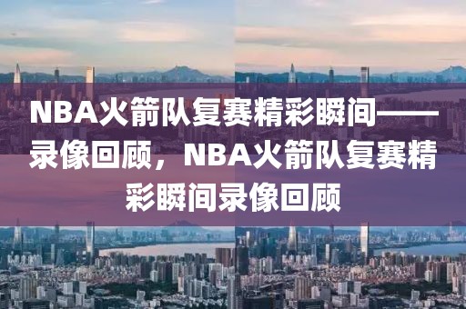 NBA火箭队复赛精彩瞬间——录像回顾，NBA火箭队复赛精彩瞬间录像回顾