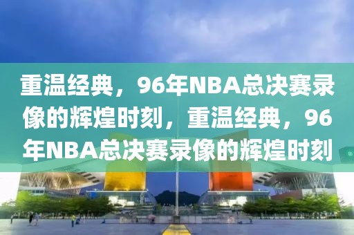 重温经典，96年NBA总决赛录像的辉煌时刻，重温经典，96年NBA总决赛录像的辉煌时刻