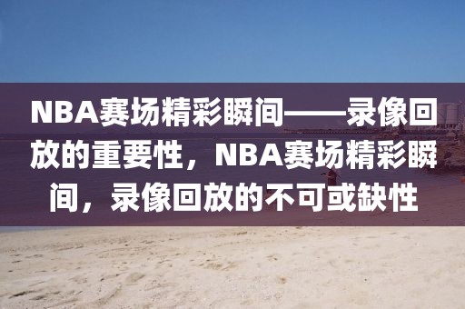 NBA赛场精彩瞬间——录像回放的重要性，NBA赛场精彩瞬间，录像回放的不可或缺性