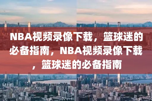 NBA视频录像下载，篮球迷的必备指南，NBA视频录像下载，篮球迷的必备指南