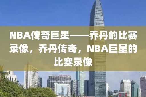 NBA传奇巨星——乔丹的比赛录像，乔丹传奇，NBA巨星的比赛录像