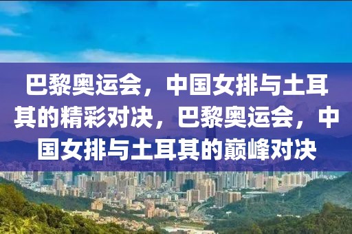 巴黎奥运会，中国女排与土耳其的精彩对决，巴黎奥运会，中国女排与土耳其的巅峰对决