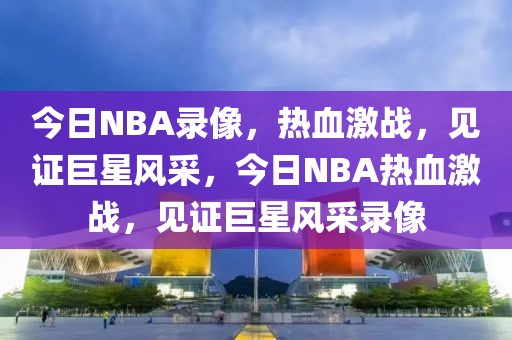 今日NBA录像，热血激战，见证巨星风采，今日NBA热血激战，见证巨星风采录像