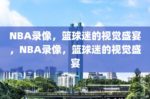 NBA录像，篮球迷的视觉盛宴，NBA录像，篮球迷的视觉盛宴