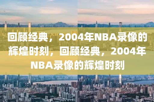 回顾经典，2004年NBA录像的辉煌时刻，回顾经典，2004年NBA录像的辉煌时刻