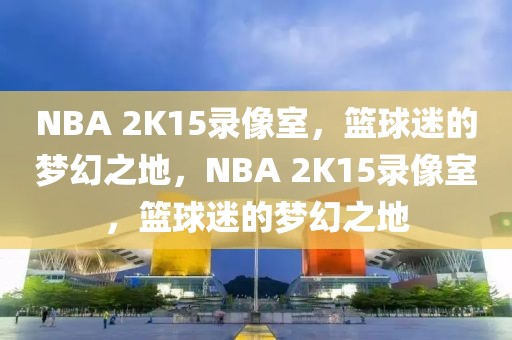 NBA 2K15录像室，篮球迷的梦幻之地，NBA 2K15录像室，篮球迷的梦幻之地