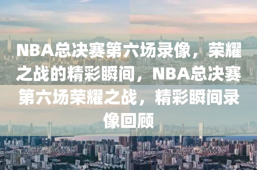 NBA总决赛第六场录像，荣耀之战的精彩瞬间，NBA总决赛第六场荣耀之战，精彩瞬间录像回顾