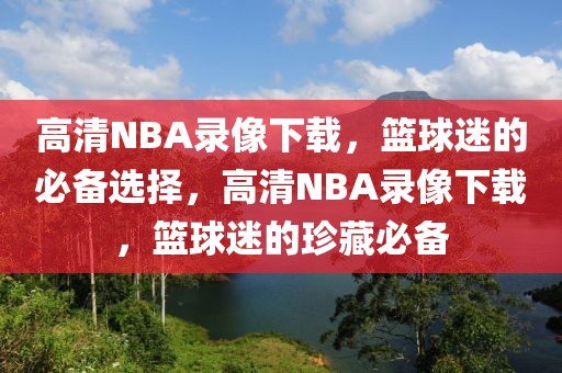 高清NBA录像下载，篮球迷的必备选择，高清NBA录像下载，篮球迷的珍藏必备