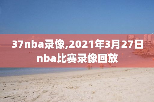 37nba录像,2021年3月27日nba比赛录像回放