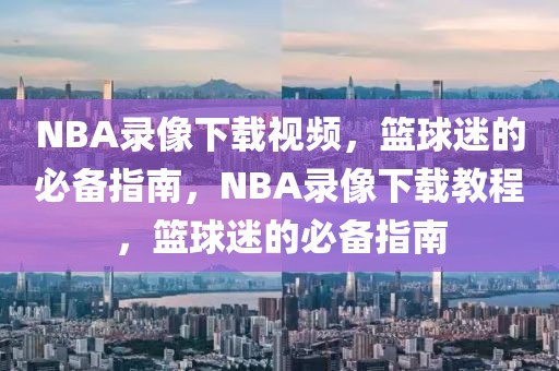 NBA录像下载视频，篮球迷的必备指南，NBA录像下载教程，篮球迷的必备指南