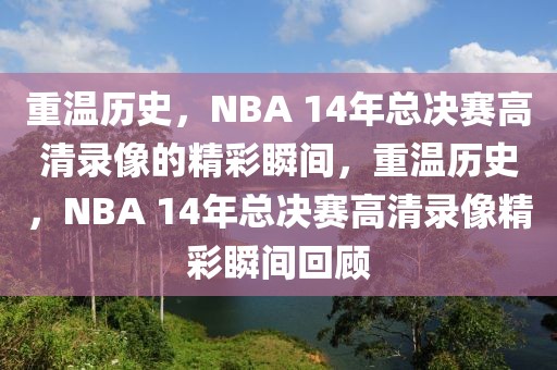 重温历史，NBA 14年总决赛高清录像的精彩瞬间，重温历史，NBA 14年总决赛高清录像精彩瞬间回顾