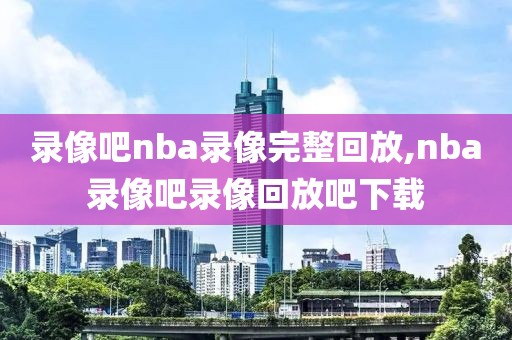 录像吧nba录像完整回放,nba录像吧录像回放吧下载