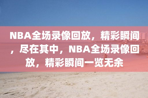 NBA全场录像回放，精彩瞬间，尽在其中，NBA全场录像回放，精彩瞬间一览无余