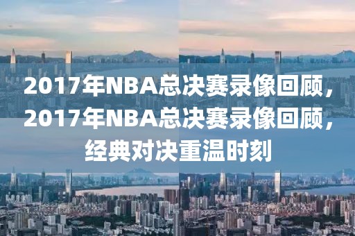 2017年NBA总决赛录像回顾，2017年NBA总决赛录像回顾，经典对决重温时刻