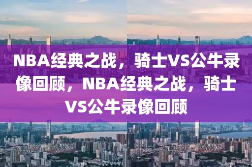 NBA经典之战，骑士VS公牛录像回顾，NBA经典之战，骑士VS公牛录像回顾