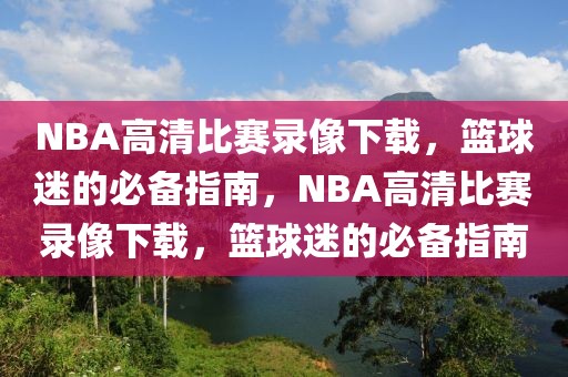 NBA高清比赛录像下载，篮球迷的必备指南，NBA高清比赛录像下载，篮球迷的必备指南