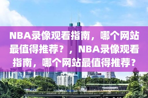 NBA录像观看指南，哪个网站最值得推荐？，NBA录像观看指南，哪个网站最值得推荐？