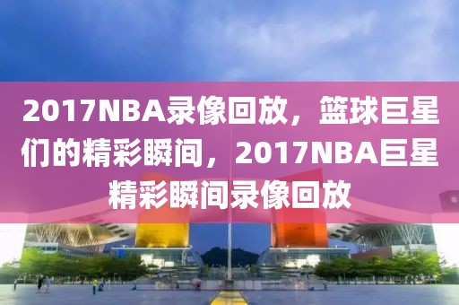 2017NBA录像回放，篮球巨星们的精彩瞬间，2017NBA巨星精彩瞬间录像回放