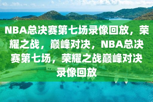 NBA总决赛第七场录像回放，荣耀之战，巅峰对决，NBA总决赛第七场，荣耀之战巅峰对决录像回放