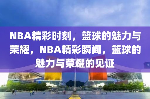 NBA精彩时刻，篮球的魅力与荣耀，NBA精彩瞬间，篮球的魅力与荣耀的见证