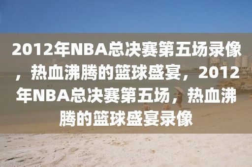 2012年NBA总决赛第五场录像，热血沸腾的篮球盛宴，2012年NBA总决赛第五场，热血沸腾的篮球盛宴录像