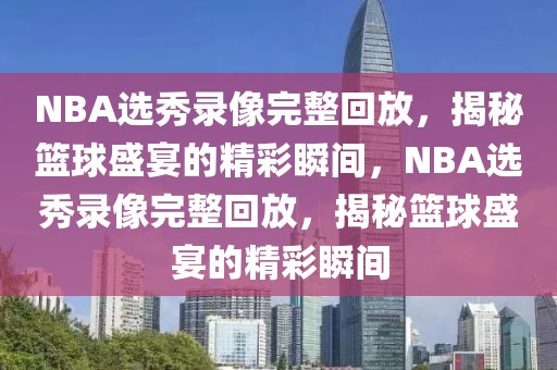 NBA选秀录像完整回放，揭秘篮球盛宴的精彩瞬间，NBA选秀录像完整回放，揭秘篮球盛宴的精彩瞬间