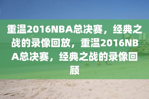 重温2016NBA总决赛，经典之战的录像回放，重温2016NBA总决赛，经典之战的录像回顾