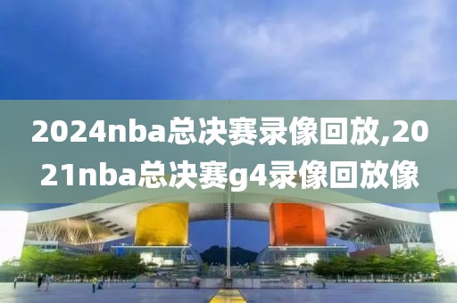 2024nba总决赛录像回放,2021nba总决赛g4录像回放像