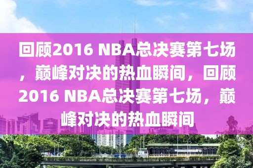 回顾2016 NBA总决赛第七场，巅峰对决的热血瞬间，回顾2016 NBA总决赛第七场，巅峰对决的热血瞬间