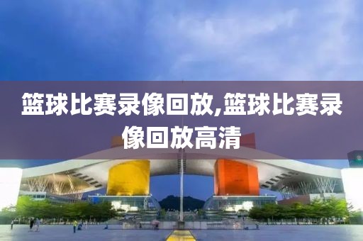 篮球比赛录像回放,篮球比赛录像回放高清