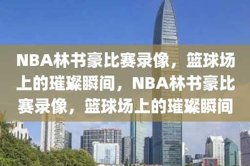 NBA林书豪比赛录像，篮球场上的璀璨瞬间，NBA林书豪比赛录像，篮球场上的璀璨瞬间