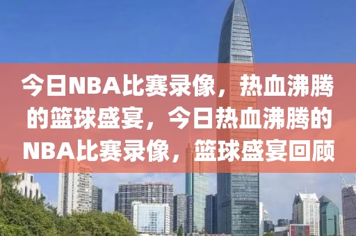 今日NBA比赛录像，热血沸腾的篮球盛宴，今日热血沸腾的NBA比赛录像，篮球盛宴回顾