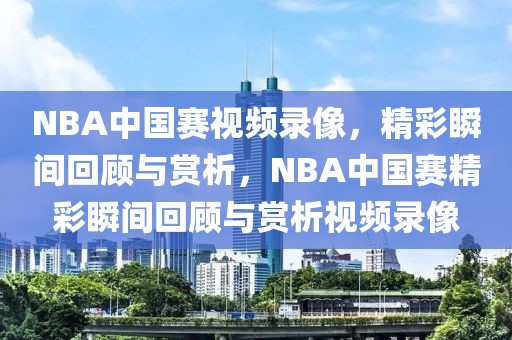 NBA中国赛视频录像，精彩瞬间回顾与赏析，NBA中国赛精彩瞬间回顾与赏析视频录像