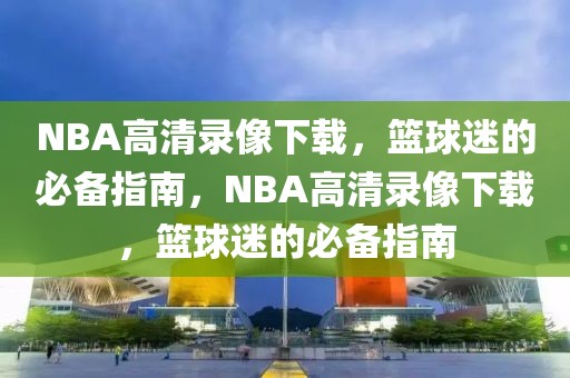 NBA高清录像下载，篮球迷的必备指南，NBA高清录像下载，篮球迷的必备指南