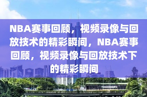 NBA赛事回顾，视频录像与回放技术的精彩瞬间，NBA赛事回顾，视频录像与回放技术下的精彩瞬间