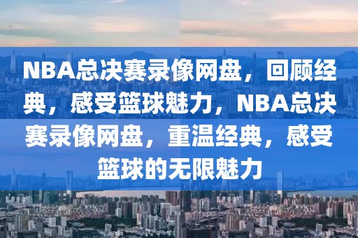 NBA总决赛录像网盘，回顾经典，感受篮球魅力，NBA总决赛录像网盘，重温经典，感受篮球的无限魅力