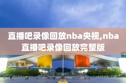 直播吧录像回放nba央视,nba直播吧录像回放完整版