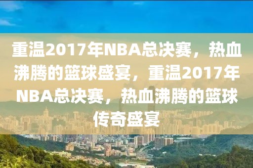 重温2017年NBA总决赛，热血沸腾的篮球盛宴，重温2017年NBA总决赛，热血沸腾的篮球传奇盛宴