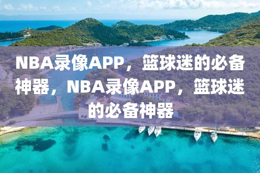 NBA录像APP，篮球迷的必备神器，NBA录像APP，篮球迷的必备神器