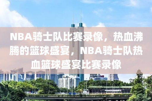 NBA骑士队比赛录像，热血沸腾的篮球盛宴，NBA骑士队热血篮球盛宴比赛录像