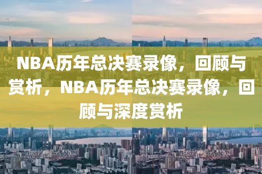 NBA历年总决赛录像，回顾与赏析，NBA历年总决赛录像，回顾与深度赏析