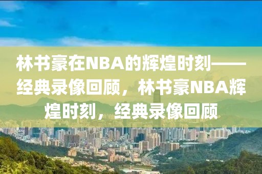 林书豪在NBA的辉煌时刻——经典录像回顾，林书豪NBA辉煌时刻，经典录像回顾