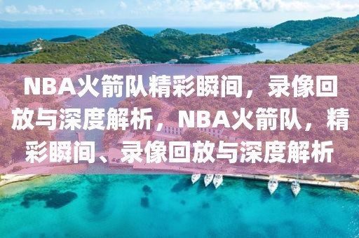 NBA火箭队精彩瞬间，录像回放与深度解析，NBA火箭队，精彩瞬间、录像回放与深度解析