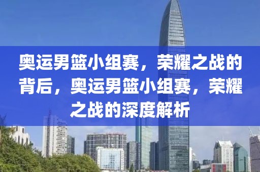 奥运男篮小组赛，荣耀之战的背后，奥运男篮小组赛，荣耀之战的深度解析