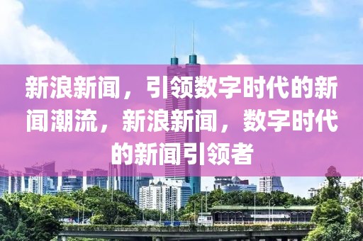 新浪新闻，引领数字时代的新闻潮流，新浪新闻，数字时代的新闻引领者