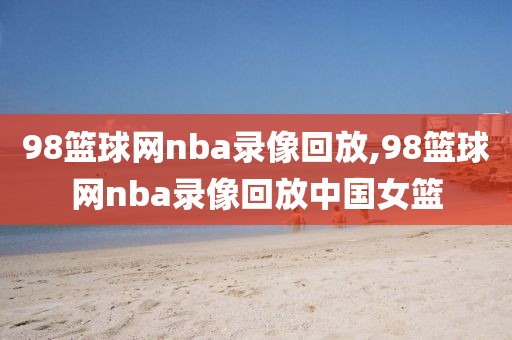 98篮球网nba录像回放,98篮球网nba录像回放中国女篮