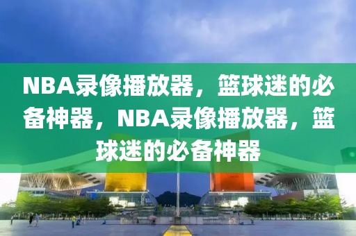 NBA录像播放器，篮球迷的必备神器，NBA录像播放器，篮球迷的必备神器