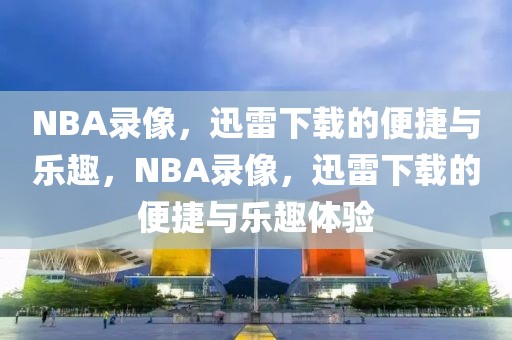 NBA录像，迅雷下载的便捷与乐趣，NBA录像，迅雷下载的便捷与乐趣体验