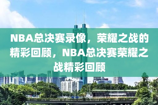 NBA总决赛录像，荣耀之战的精彩回顾，NBA总决赛荣耀之战精彩回顾